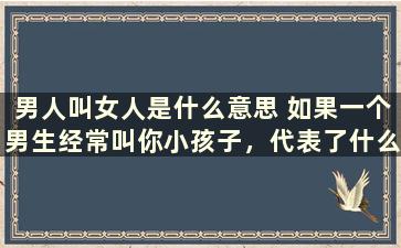 男人叫女人是什么意思 如果一个男生经常叫你小孩子，代表了什么